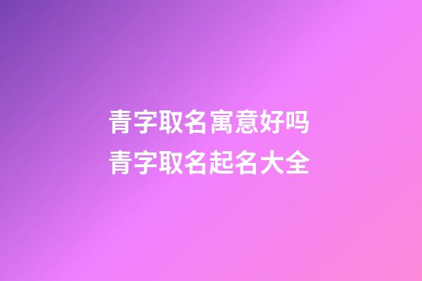 青字取名寓意好吗 青字取名起名大全